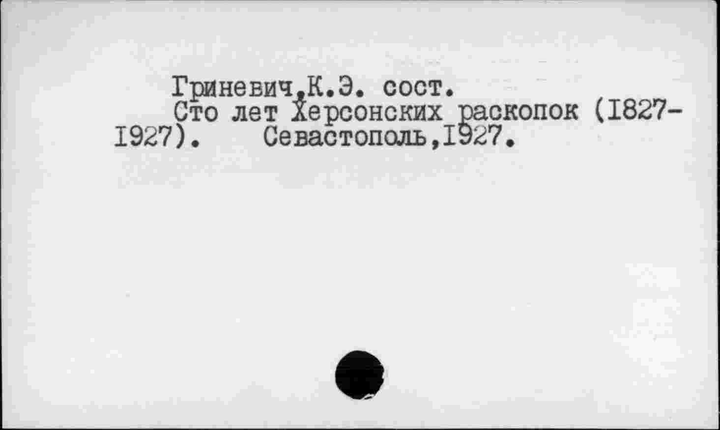 ﻿ГринеБИЧ,К.Э. сост.
Сто лет Херсонских раскопок (1827-1927). Севастополь,1927.